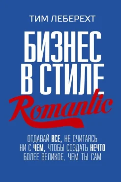 Леберехт, Тим. Бизнес в стиле romantic : отдавай все, не считаясь ни с чем, чтобы создать нечто более великое, чем ты сам